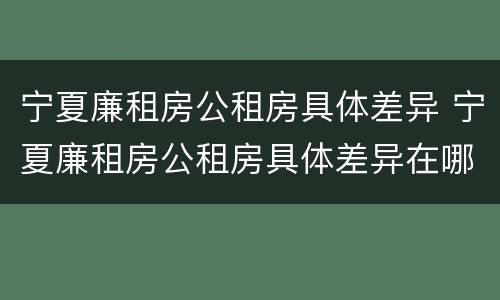 宁夏廉租房公租房具体差异 宁夏廉租房公租房具体差异在哪