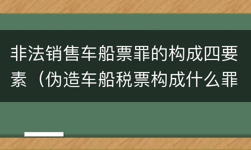 非法销售车船票罪的构成四要素（伪造车船税票构成什么罪）