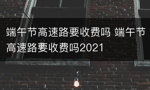 端午节高速路要收费吗 端午节高速路要收费吗2021