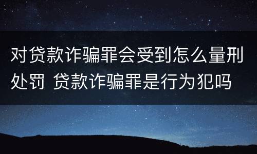 对贷款诈骗罪会受到怎么量刑处罚 贷款诈骗罪是行为犯吗