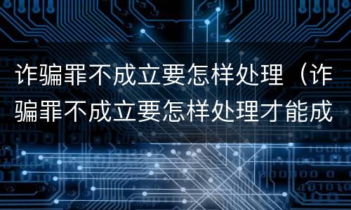 诈骗罪不成立要怎样处理（诈骗罪不成立要怎样处理才能成立）