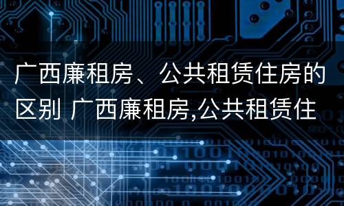 广西廉租房、公共租赁住房的区别 广西廉租房,公共租赁住房的区别