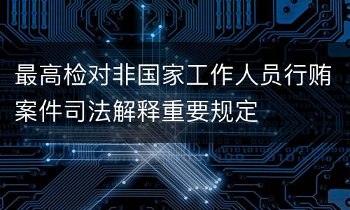 最高检对非国家工作人员行贿案件司法解释重要规定