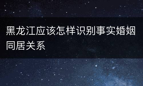 黑龙江应该怎样识别事实婚姻同居关系
