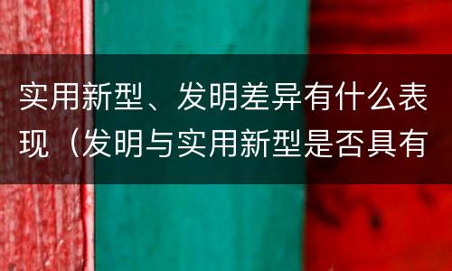 实用新型、发明差异有什么表现（发明与实用新型是否具有实用性）