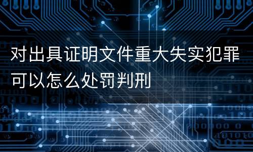 对出具证明文件重大失实犯罪可以怎么处罚判刑