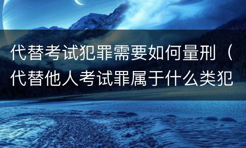 代替考试犯罪需要如何量刑（代替他人考试罪属于什么类犯罪）