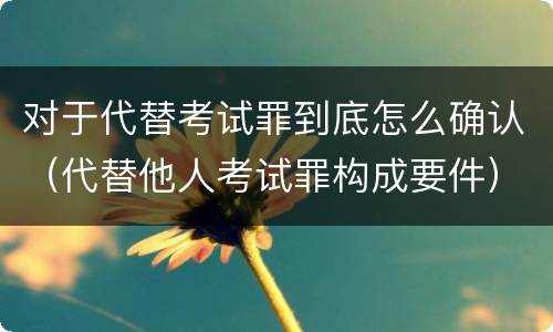 对于代替考试罪到底怎么确认（代替他人考试罪构成要件）