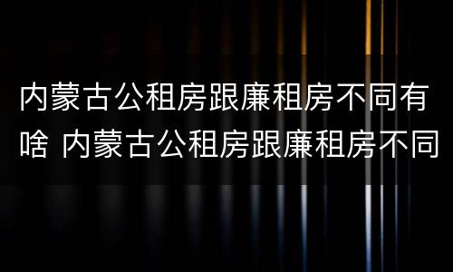 内蒙古公租房跟廉租房不同有啥 内蒙古公租房跟廉租房不同有啥区别