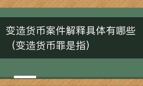变造货币案件解释具体有哪些（变造货币罪是指）