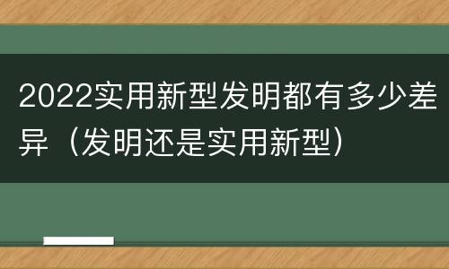 2022实用新型发明都有多少差异（发明还是实用新型）