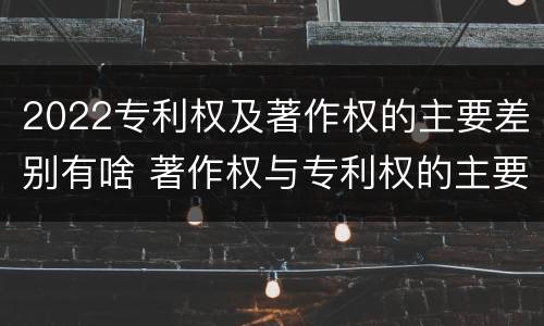 2022专利权及著作权的主要差别有啥 著作权与专利权的主要区别
