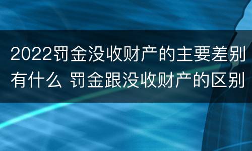 2022罚金没收财产的主要差别有什么 罚金跟没收财产的区别