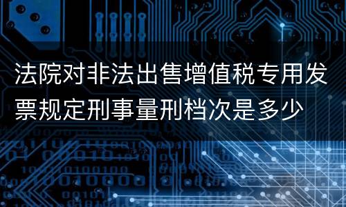 法院对非法出售增值税专用发票规定刑事量刑档次是多少
