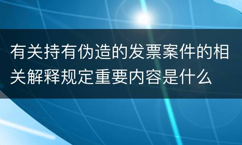 有关持有伪造的发票案件的相关解释规定重要内容是什么