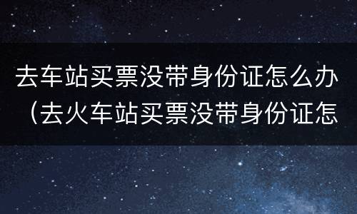 去车站买票没带身份证怎么办（去火车站买票没带身份证怎么办）