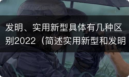 发明、实用新型具体有几种区别2022（简述实用新型和发明的区别）
