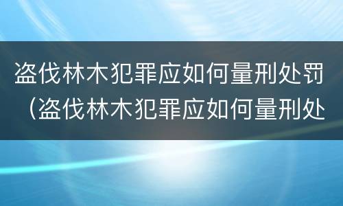 盗伐林木犯罪应如何量刑处罚（盗伐林木犯罪应如何量刑处罚案例）