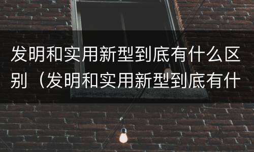 发明和实用新型到底有什么区别（发明和实用新型到底有什么区别呢）