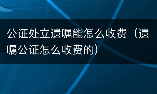 公证处立遗嘱能怎么收费（遗嘱公证怎么收费的）
