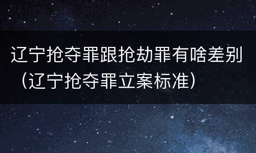 辽宁抢夺罪跟抢劫罪有啥差别（辽宁抢夺罪立案标准）