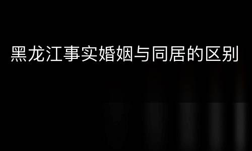黑龙江事实婚姻与同居的区别