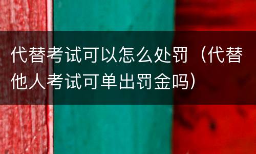 代替考试可以怎么处罚（代替他人考试可单出罚金吗）