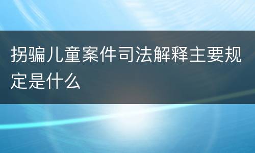 拐骗儿童案件司法解释主要规定是什么