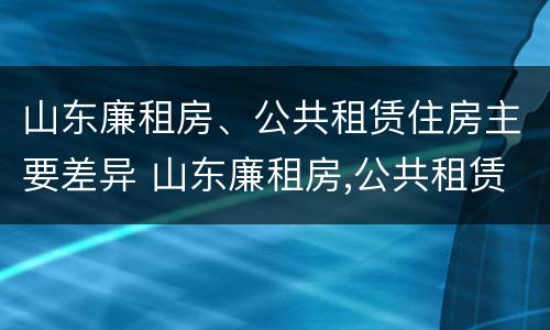山东廉租房、公共租赁住房主要差异 山东廉租房,公共租赁住房主要差异有哪些