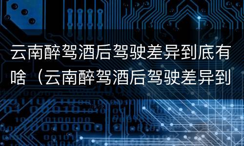 云南醉驾酒后驾驶差异到底有啥（云南醉驾酒后驾驶差异到底有啥处罚）
