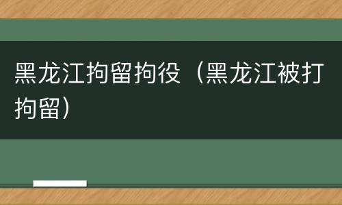 黑龙江拘留拘役（黑龙江被打拘留）