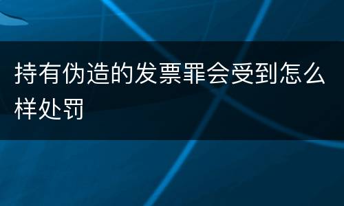 持有伪造的发票罪会受到怎么样处罚