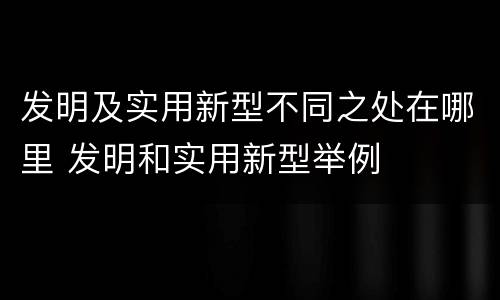 发明及实用新型不同之处在哪里 发明和实用新型举例