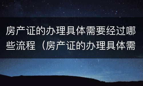 房产证的办理具体需要经过哪些流程（房产证的办理具体需要经过哪些流程呢）