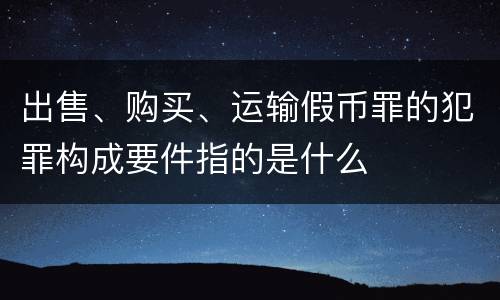 出售、购买、运输假币罪的犯罪构成要件指的是什么