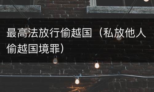 最高法放行偷越国（私放他人偷越国境罪）