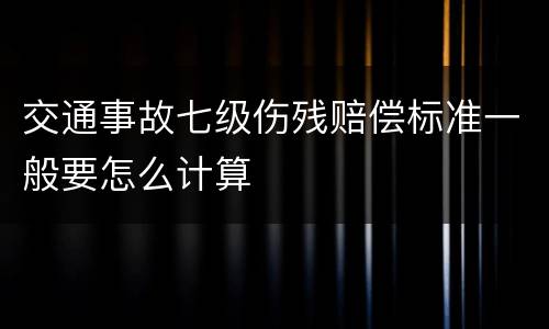 交通事故七级伤残赔偿标准一般要怎么计算