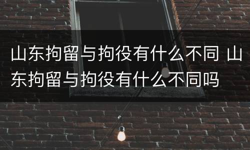 山东拘留与拘役有什么不同 山东拘留与拘役有什么不同吗