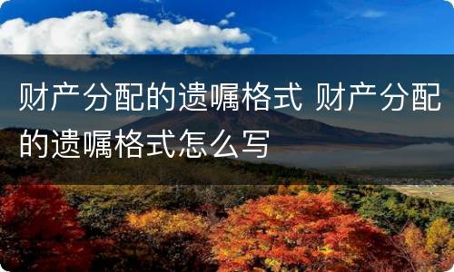 财产分配的遗嘱格式 财产分配的遗嘱格式怎么写