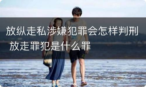放纵走私涉嫌犯罪会怎样判刑 放走罪犯是什么罪