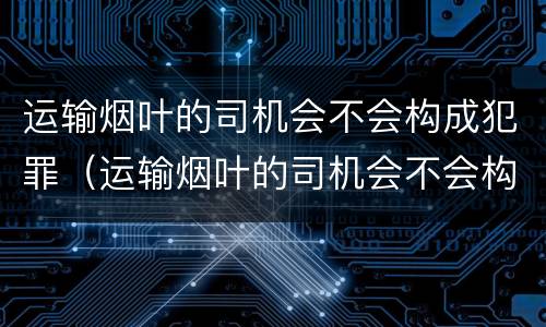 运输烟叶的司机会不会构成犯罪（运输烟叶的司机会不会构成犯罪行为）