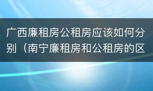 广西廉租房公租房应该如何分别（南宁廉租房和公租房的区别）