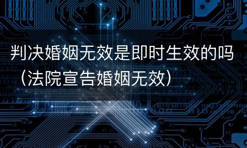判决婚姻无效是即时生效的吗（法院宣告婚姻无效）
