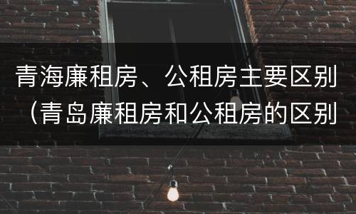 青海廉租房、公租房主要区别（青岛廉租房和公租房的区别）