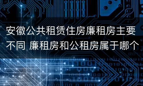 安徽公共租赁住房廉租房主要不同 廉租房和公租房属于哪个部门管