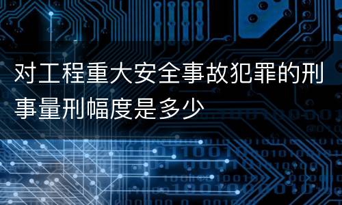 对工程重大安全事故犯罪的刑事量刑幅度是多少