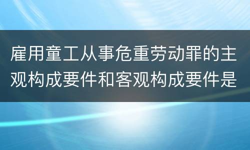 雇用童工从事危重劳动罪的主观构成要件和客观构成要件是什么
