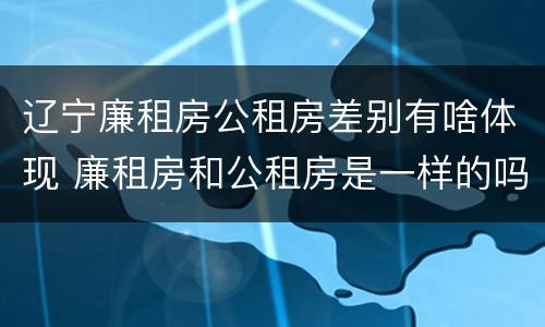 辽宁廉租房公租房差别有啥体现 廉租房和公租房是一样的吗