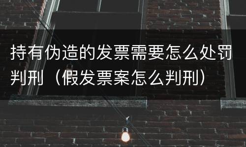 持有伪造的发票需要怎么处罚判刑（假发票案怎么判刑）