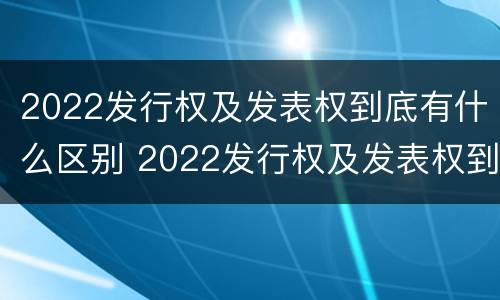 2022发行权及发表权到底有什么区别 2022发行权及发表权到底有什么区别和联系